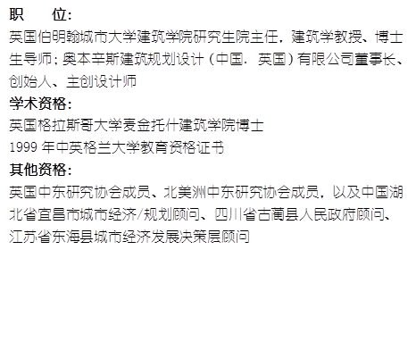 职    位： 英国伯明翰城市大学565net必赢研究生院主任，建筑学教授、博士生导师；奥本辛斯建筑规划设计（中国. 英国）有限公司董事长、创始人、主创设计师学术资格：英国格拉斯哥大学麦金托什565net必赢博士1999年中英格兰大学教育资格证书其他资格：英国中东研究协会成员、北美洲中东研究协会成员，以及中国湖北省宜昌市城市经济/规划顾问、四川省古蔺县人民政府顾问、江苏省东海县城市经济发展决策层顾问